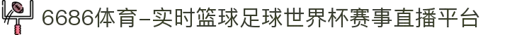 6686体育-实时篮球足球世界杯赛事直播平台