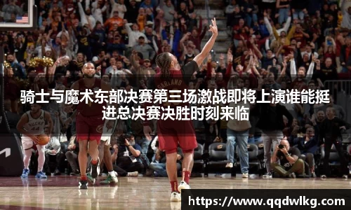 骑士与魔术东部决赛第三场激战即将上演谁能挺进总决赛决胜时刻来临